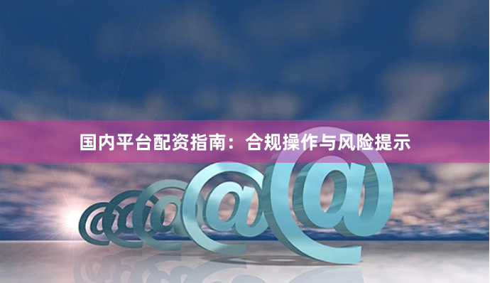 国内平台配资指南：合规操作与风险提示